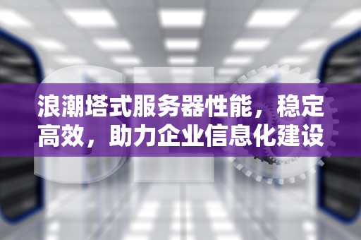 浪潮塔式服务器性能，稳定高效，助力企业信息化建设，浪潮塔式服务器性能怎么样