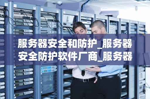 服务器安全和防护_服务器安全防护软件厂商_服务器安全和防护的重要性