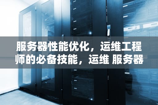 服务器性能优化，运维工程师的必备技能，运维 服务器性能怎么样