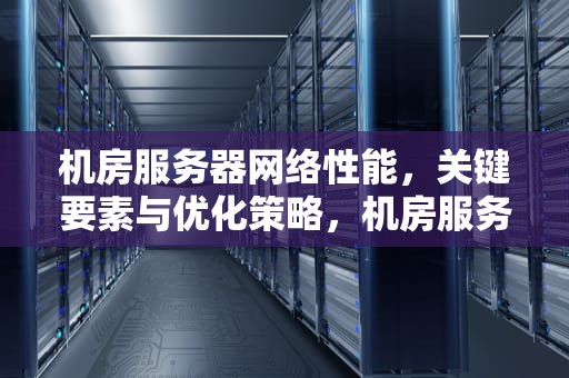 机房服务器网络性能，关键要素与优化策略，机房服务器网络性能测试