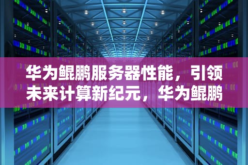 华为鲲鹏服务器性能，引领未来计算新纪元，华为鲲鹏服务器性能怎么样