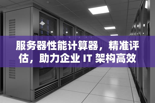 服务器性能计算器，精准评估，助力企业 IT 架构高效搭建，服务器性能计算器在哪