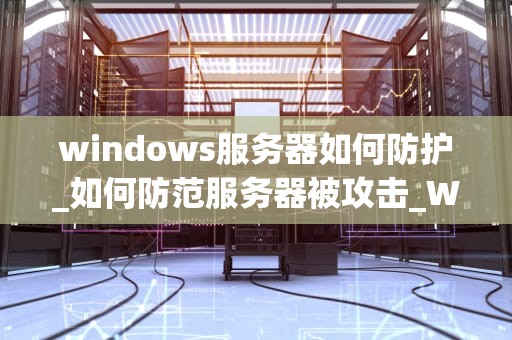 windows服务器如何防护_如何防范服务器被攻击_Windows服务器的安全防护策略