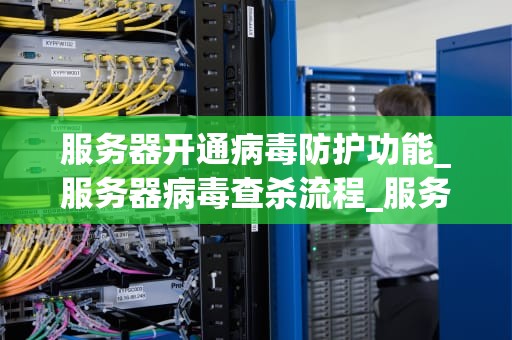 服务器开通病毒防护功能_服务器病毒查杀流程_服务器开通病毒防护功能的重要性及实施策略
