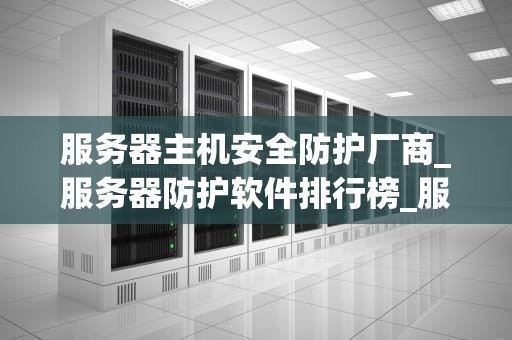服务器主机安全防护厂商_服务器防护软件排行榜_服务器主机安全防护厂商：保护您的数据安全