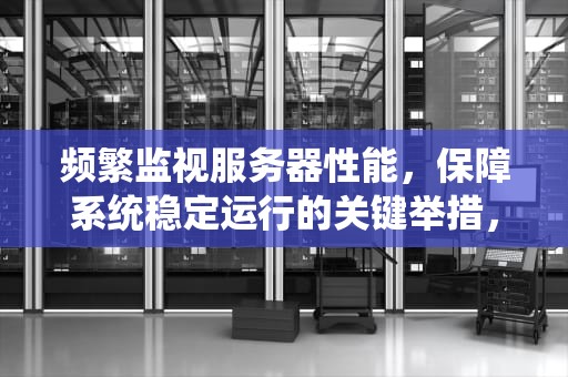 频繁监视服务器性能，保障系统稳定运行的关键举措，频繁监视服务器性能有影响吗