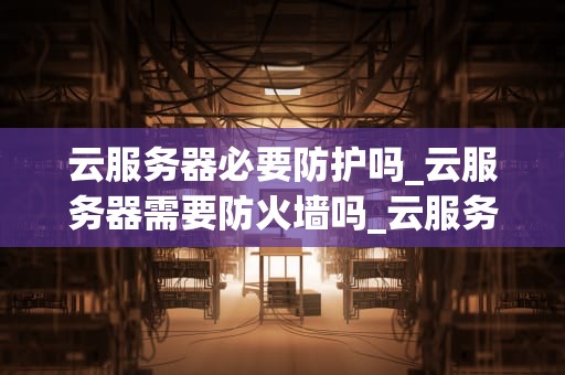 云服务器必要防护吗_云服务器需要防火墙吗_云服务器必要防护的重要性及策略