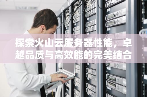 探索火山云服务器性能，卓越品质与高效能的完美结合，火山云服务器性能怎么样