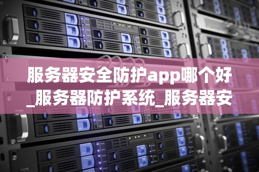 服务器安全防护app哪个好_服务器防护系统_服务器安全防护App的选择与应用