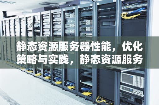 静态资源服务器性能，优化策略与实践，静态资源服务器性能指标