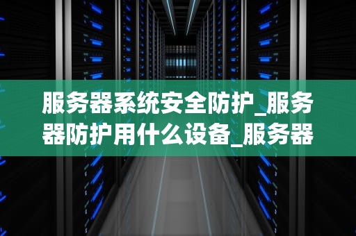 服务器系统安全防护_服务器防护用什么设备_服务器系统安全防护的全面策略