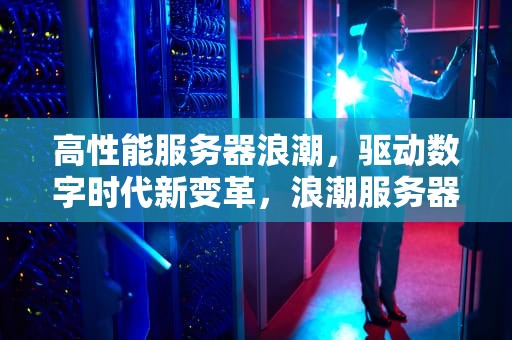 高性能服务器浪潮，驱动数字时代新变革，浪潮服务器开启性能最大化