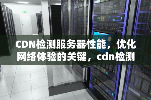 CDN检测服务器性能，优化网络体验的关键，cdn检测服务器性能怎么样