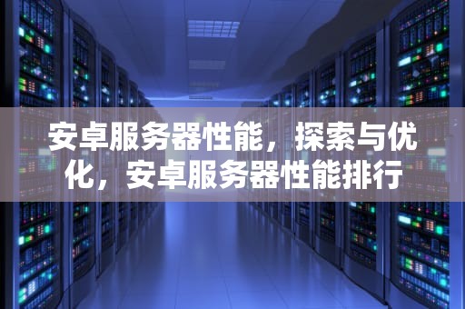 安卓服务器性能，探索与优化，安卓服务器性能排行