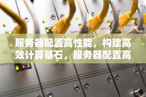 服务器配置高性能，构建高效计算基石，服务器配置高性能好的手机