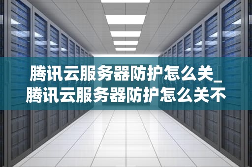 腾讯云服务器防护怎么关_腾讯云服务器防护怎么关不了_腾讯云服务器防护的关闭方法