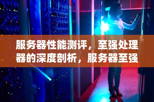 服务器性能测评，至强处理器的深度剖析，服务器至强系列cpu排行