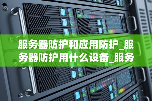 服务器防护和应用防护_服务器防护用什么设备_服务器防护与应用防护：确保数据安全的两大支柱