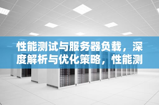性能测试与服务器负载，深度解析与优化策略，性能测试 服务器负载多少