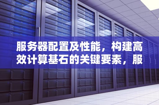 服务器配置及性能，构建高效计算基石的关键要素，服务器配置及性能参数