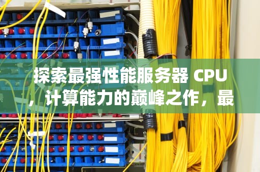 探索最强性能服务器 CPU，计算能力的巅峰之作，最强的服务器cpu