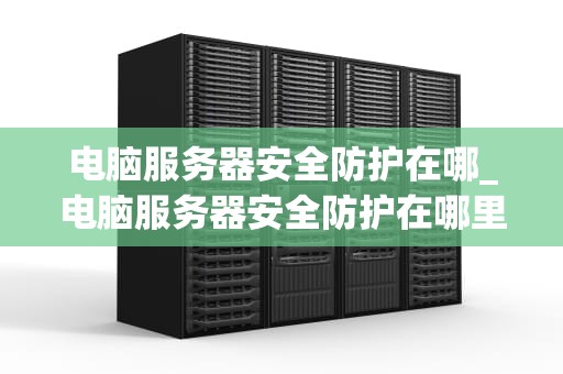 电脑服务器安全防护在哪_电脑服务器安全防护在哪里_电脑服务器安全防护的全面策略