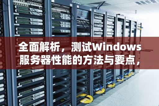 全面解析，测试Windows服务器性能的方法与要点，如何测试服务器性能