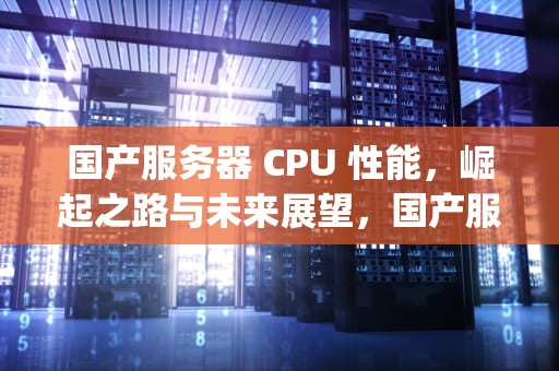 国产服务器 CPU 性能，崛起之路与未来展望，国产服务器cpu性能排行榜