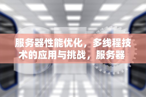 服务器性能优化，多线程技术的应用与挑战，服务器 开线程 性能有影响吗