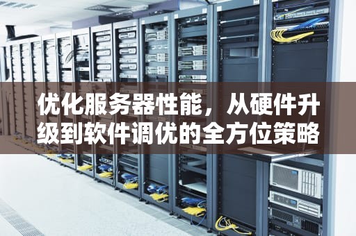 优化服务器性能，从硬件升级到软件调优的全方位策略，解决服务器小性能的方法