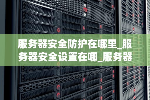 服务器安全防护在哪里_服务器安全设置在哪_服务器安全防护的重要性及实施策略
