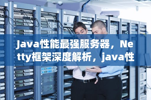 Java性能最强服务器，Netty框架深度解析，java性能最强服务器是什么