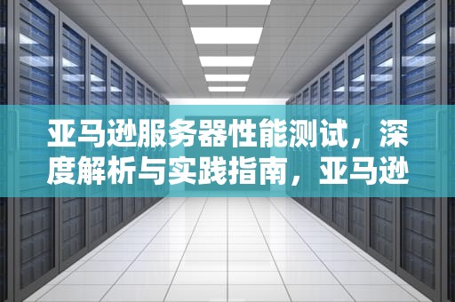 亚马逊服务器性能测试，深度解析与实践指南，亚马逊服务器性能测试方法