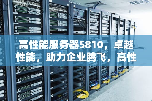 高性能服务器5810，卓越性能，助力企业腾飞，高性能服务器多少钱