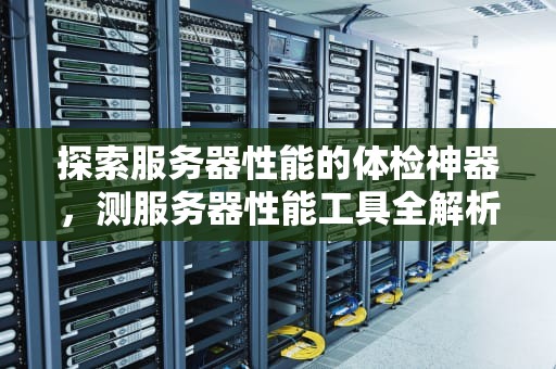 探索服务器性能的体检神器，测服务器性能工具全解析，测服务器性能工具有哪些