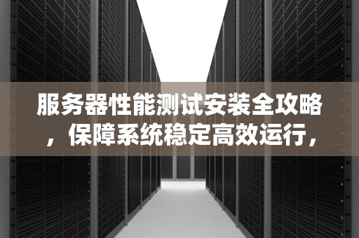 服务器性能测试安装全攻略，保障系统稳定高效运行，服务器性能测试安装方法