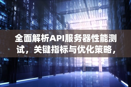 全面解析API服务器性能测试，关键指标与优化策略，服务端api测试用例