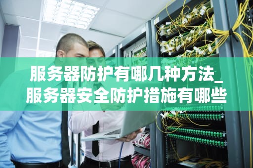 服务器防护有哪几种方法_服务器安全防护措施有哪些_服务器防护的多元策略与实施