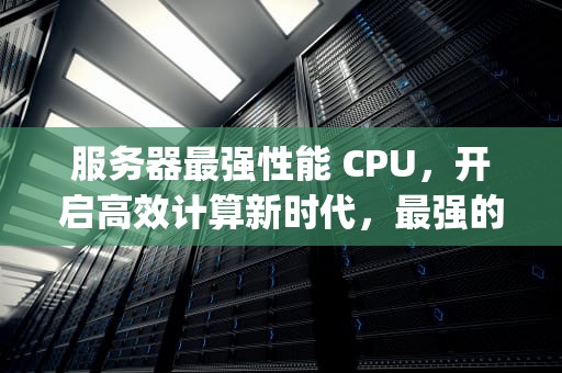 服务器最强性能 CPU，开启高效计算新时代，最强的服务器cpu