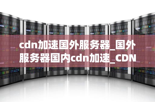 cdn加速国外服务器_国外服务器国内cdn加速_CDN加速国外服务器的全面解析
