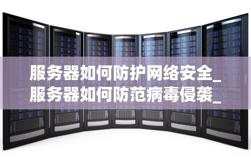 服务器如何防护网络安全_服务器如何防范病毒侵袭_服务器网络安全的全面防护策略