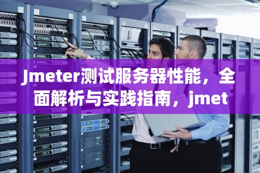Jmeter测试服务器性能，全面解析与实践指南，jmeter服务器性能监测控件