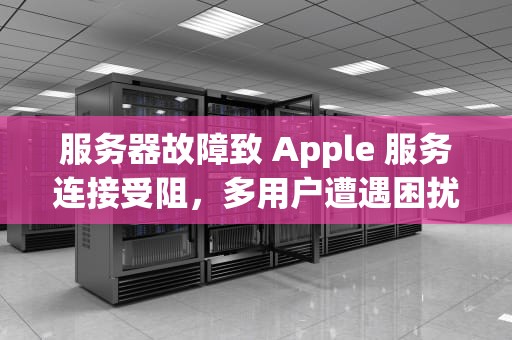 服务器故障致 Apple 服务连接受阻，多用户遭遇困扰，apple服务器连接不上