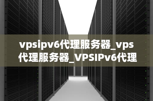 vpsipv6代理服务器_vps 代理服务器_VPSIPv6代理服务器：实现高效、安全的网络连接