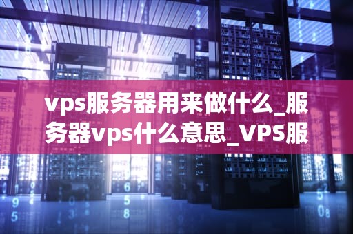 vps服务器用来做什么_服务器vps什么意思_VPS服务器的应用领域及其重要性