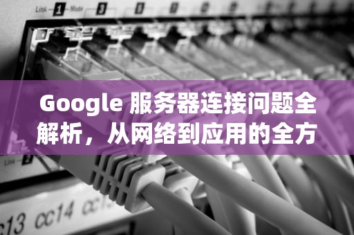 Google 服务器连接问题全解析，从网络到应用的全方位排查，google服务器连接时出现问题怎么解决