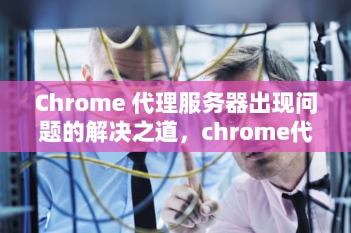 Chrome 代理服务器出现问题的解决之道，chrome代理服务器出现问题, 或者地址有误
