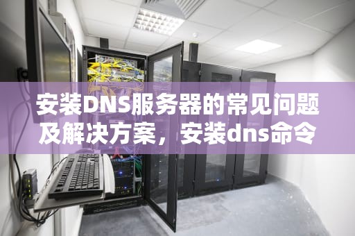 安装DNS服务器的常见问题及解决方案，安装dns命令