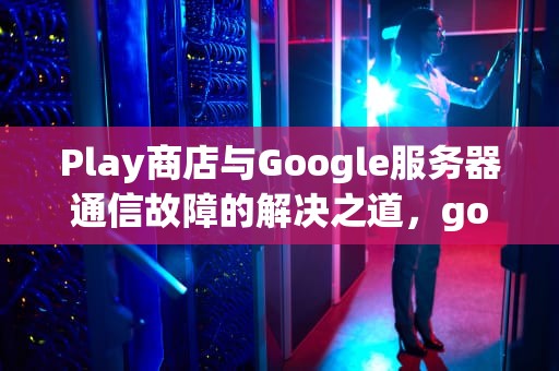 Play商店与Google服务器通信故障的解决之道，google play服务器出错