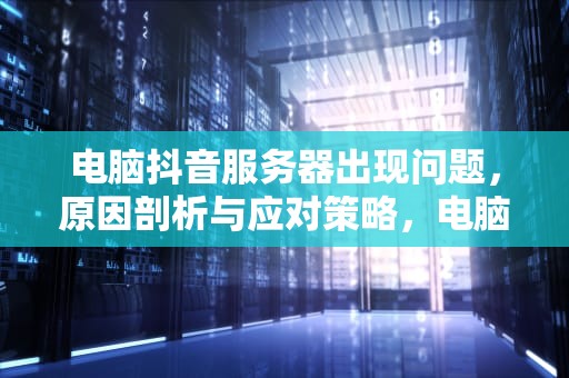 电脑抖音服务器出现问题，原因剖析与应对策略，电脑抖音服务器出现问题怎么解决